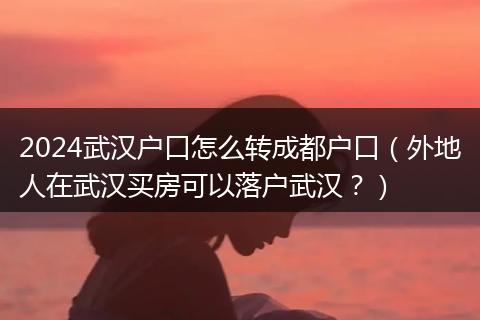 2024武汉户口怎么转成都户口（外地人在武汉买房可以落户武汉？）