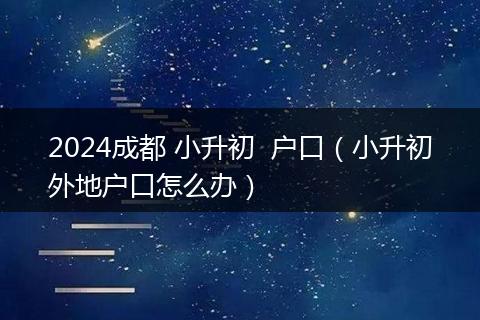 2024成都 小升初  户口（小升初外地户口怎么办）