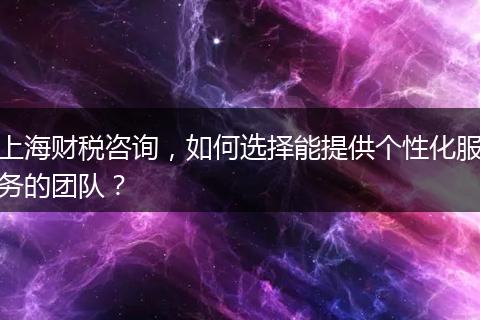 上海财税咨询，如何选择能提供个性化服务的团队？