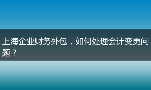 上海企业财务外包，如何处理会计变更问题？