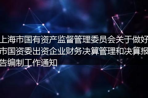 上海市国有资产监督管理委员会关于做好市国资委出资企业财务决算管理和决算报告编制工作通知