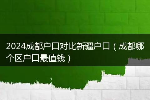 2024成都户口对比新疆户口（成都哪个区户口最值钱）