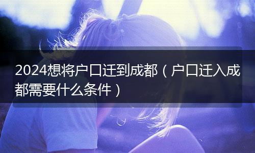 2024想将户口迁到成都（户口迁入成都需要什么条件）