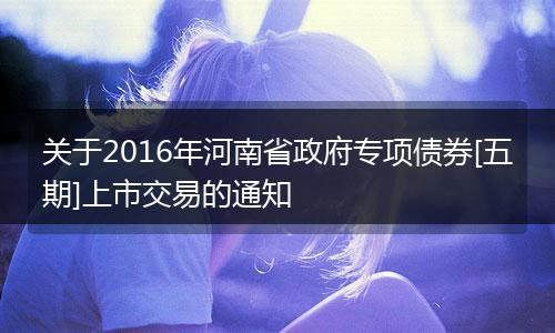 关于2016年河南省政府专项债券[五期]上市交易的通知