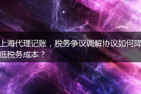 上海代理记账，税务争议调解协议如何降低税务成本？