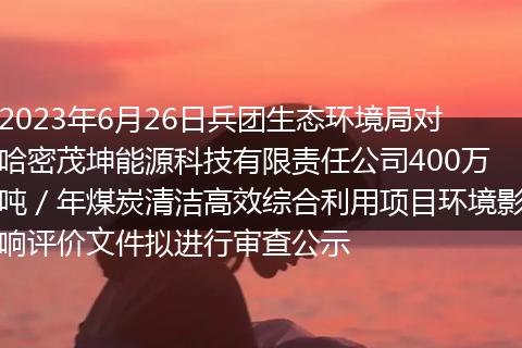 2023年6月26日兵团生态环境局对哈密茂坤能源科技有限责任公司400万吨/年煤炭清洁高效综合利用项目环境影响评价文件拟进行审查公示