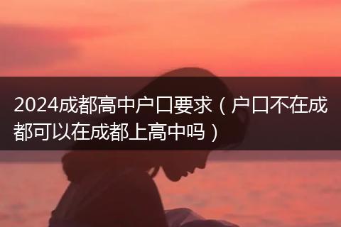 2024成都高中户口要求（户口不在成都可以在成都上高中吗）