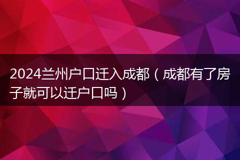 2024兰州户口迁入成都(成都有了房子就可以迁户口吗)
