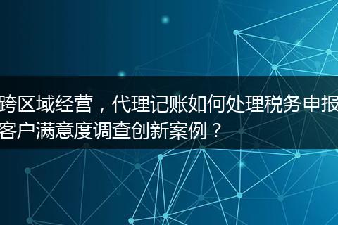 跨区域经营，代理记账如何处理税务申报客户满意度调查创新案例？