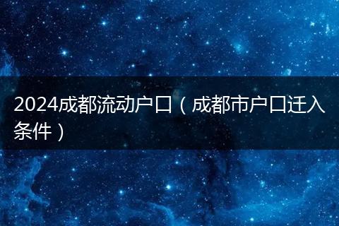 2024成都流动户口（成都市户口迁入条件）