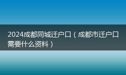 2024成都同城迁户口（成都市迁户口需要什么资料）