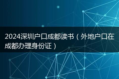 2024深圳户口成都读书（外地户口在成都办理身份证）