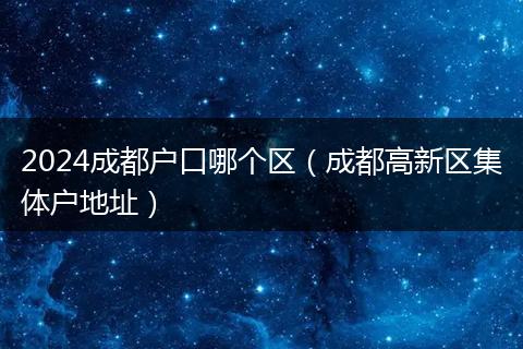 2024成都户口哪个区(成都高新区集体户地址)