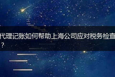 代理记账如何帮助上海公司应对税务检查？