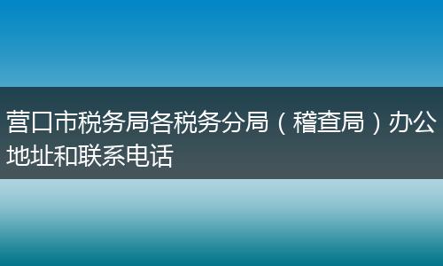 营口市税务局各税务分局（稽查局）办公地址和联系电话
