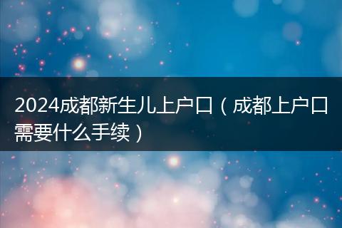 2024成都新生儿上户口（成都上户口需要什么手续）