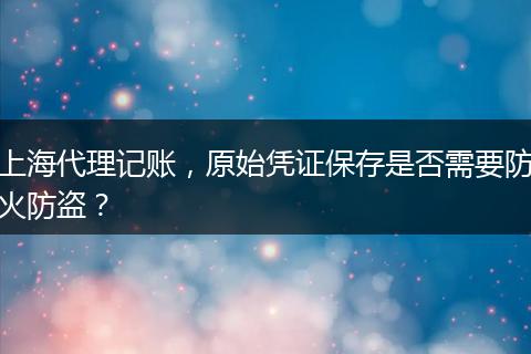 上海代理记账，原始凭证保存是否需要防火防盗？