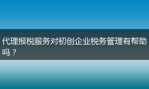 代理报税服务对初创企业税务管理有帮助吗？
