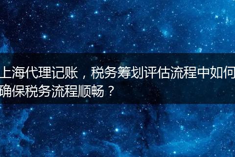 上海代理记账，税务筹划评估流程中如何确保税务流程顺畅？