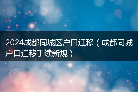 2024成都同城区户口迁移（成都同城户口迁移手续新规）