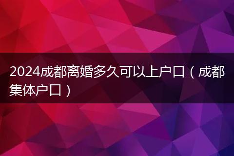 2024成都离婚多久可以上户口（成都集体户口）