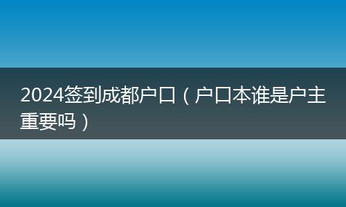 2024签到成都户口（户口本谁是户主重要吗）