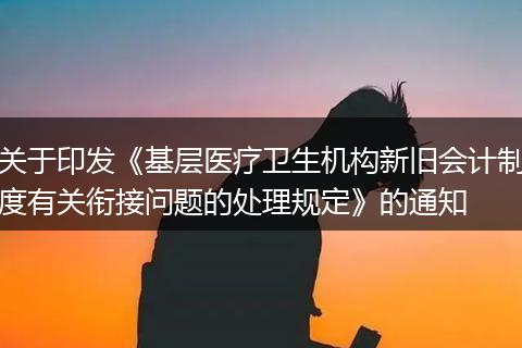 关于印发《基层医疗卫生机构新旧会计制度有关衔接问题的处理规定》的通知