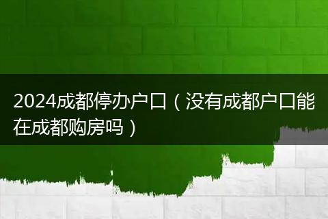 2024成都停办户口（没有成都户口能在成都购房吗）