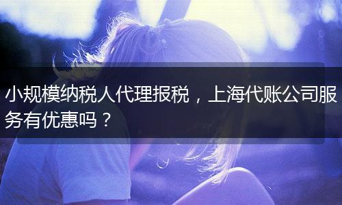 小规模纳税人代理报税，上海代账公司服务有优惠吗？