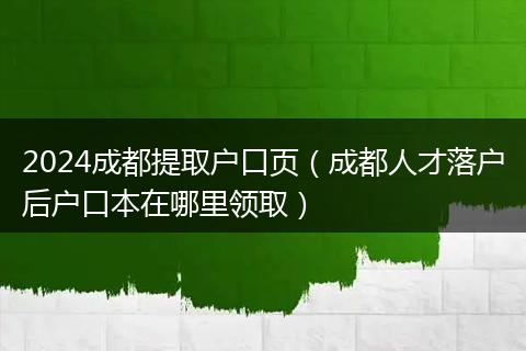 2024成都提取户口页（成都人才落户后户口本在哪里领取）