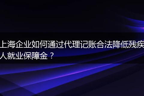 上海企业如何通过代理记账合法降低残疾人就业保障金？
