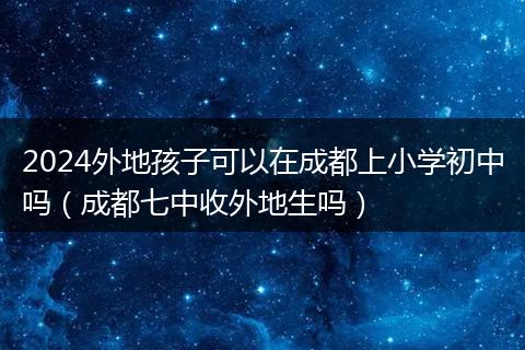 2024外地孩子可以在成都上小学初中吗（成都七中收外地生吗）