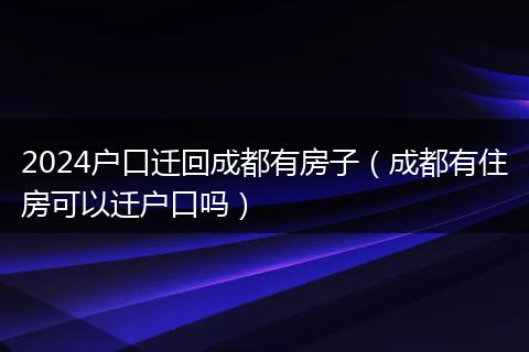 2024户口迁回成都有房子（成都有住房可以迁户口吗）