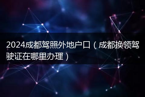 2024成都驾照外地户口（成都换领驾驶证在哪里办理）