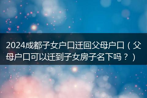 2024成都子女户口迁回父母户口（父母户口可以迁到子女房子名下吗？）