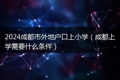 2024成都市外地户口上小学(成都上学需要什么条件)