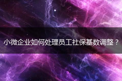小微企业如何处理员工社保基数调整？
