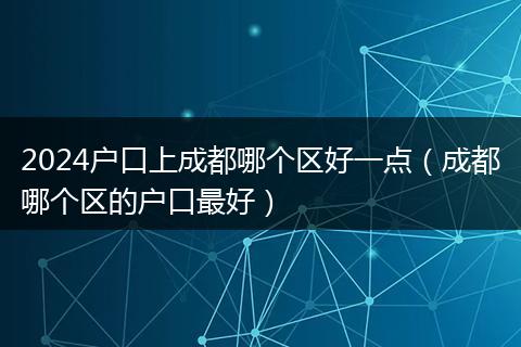 2024户口上成都哪个区好一点（成都哪个区的户口最好）