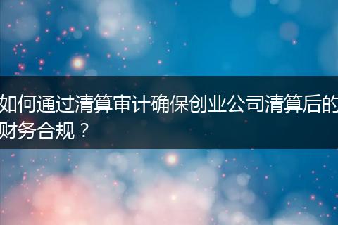 如何通过清算审计确保创业公司清算后的财务合规？