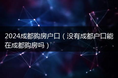 2024成都购房户口（没有成都户口能在成都购房吗）