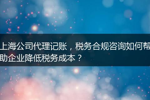 上海公司代理记账，税务合规咨询如何帮助企业降低税务成本？