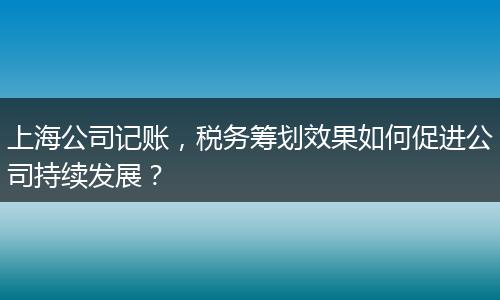 上海公司记账，税务筹划效果如何促进公司持续发展？