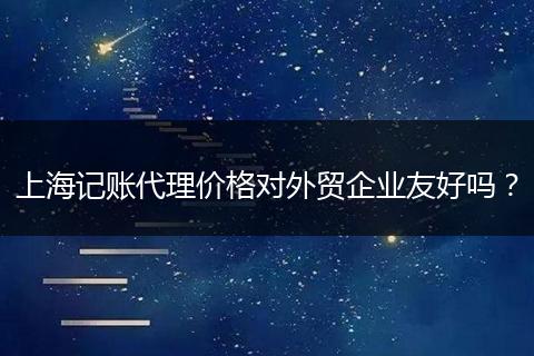 上海记账代理价格对外贸企业友好吗？