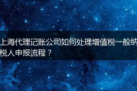 上海代理记账公司如何处理增值税一般纳税人申报流程？