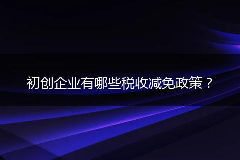 初创企业有哪些税收减免政策？