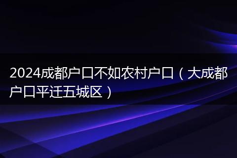 2024成都户口不如农村户口（大成都户口平迁五城区）
