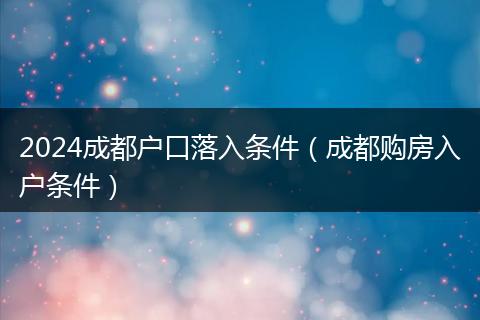 2024成都户口落入条件（成都购房入户条件）