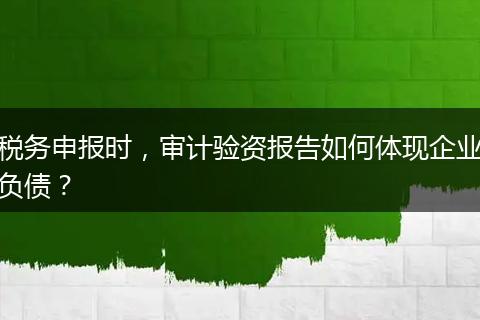 税务申报时，审计验资报告如何体现企业负债？