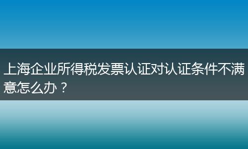 上海企业所得税发票认证对认证条件不满意怎么办？