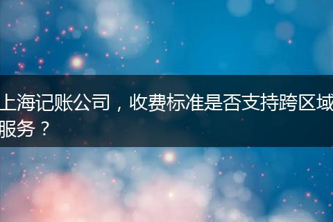上海记账公司，收费标准是否支持跨区域服务？